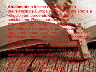    Atualmente o teísmo está perdendo a
    prevalência na Europa em favor do ateísmo e a
    religião vem perdendo campo para o
    secularismo. Países europeus tem
    experimentado um declínio acentuado na
    porcentagem de pessoas que frequentam a
    igreja, bem como no número de pessoas que
    professam crença num deus. A Eurobarometer
    Poll 2005 revelou que, na média, 52% dos
    cidadãos dos estados membros da União
    Européia dizem acreditar num deus, 27%
    acreditam que existe algum tio de espírito ou
    força vital ao passo que 18% não acreditam em
    qualquer tipo de espírito, deus ou força vital. 3%
    não responderam. Esta situação é
 