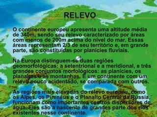 RELEVO
   O continente europeu apresenta uma altitude média
    de 340m, sendo seu relevo caracterizado por áreas
    com menos de 200m acima do nível do mar. Essas
    áreas representam 2/3 de seu território e, em grande
    parte, são constituídas por planícies fluviais.
    Na Europa distinguem-se duas regiões
    geomorfológicas: a setentrional e a meridional, e três
    grandes conjuntos morfológicos: as planícies, os
    planaltos e as montanhas. É um continente com um
    relevo pouco acidentado, se comparada com outros.
    As regiões mais elevadas do relevo europeu, como
    os Alpes, os Pirenéus e o Planalto Central da Rússia,
    funcionam como importantes centros dispersores de
    água. Eles são a nascente de grandes parte dos rios
    existentes nesse continente.
 