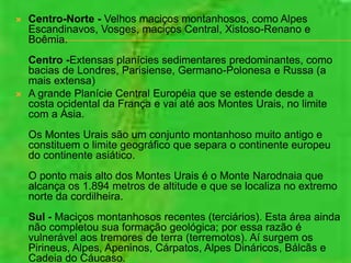    Centro-Norte - Velhos maciços montanhosos, como Alpes
    Escandinavos, Vosges, maciços Central, Xistoso-Renano e
    Boêmia.
    Centro -Extensas planícies sedimentares predominantes, como
    bacias de Londres, Parisiense, Germano-Polonesa e Russa (a
    mais extensa)
   A grande Planície Central Européia que se estende desde a
    costa ocidental da França e vai até aos Montes Urais, no limite
    com a Ásia.
    Os Montes Urais são um conjunto montanhoso muito antigo e
    constituem o limite geográfico que separa o continente europeu
    do continente asiático.
    O ponto mais alto dos Montes Urais é o Monte Narodnaia que
    alcança os 1.894 metros de altitude e que se localiza no extremo
    norte da cordilheira.
    Sul - Maciços montanhosos recentes (terciários). Esta área ainda
    não completou sua formação geológica; por essa razão é
    vulnerável aos tremores de terra (terremotos). Aí surgem os
    Pirineus, Alpes, Apeninos, Cárpatos, Alpes Dináricos, Bálcãs e
    Cadeia do Cáucaso.
 