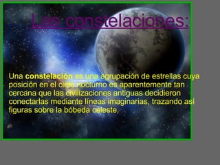 Las constelaciones: Una  constelación  es una agrupación de estrellas cuya posición en el cielo nocturno es aparentemente tan cercana que las civilizaciones antiguas decidieron conectarlas mediante líneas imaginarias, trazando así figuras sobre la bóbeda celeste. 