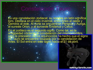 Constelación Tauro: Es una constelación zodiacal; su nombre en latín significa toro. Destaca en el cielo invernal, entre Aries al oeste y Geminis al este. Al norte se encuentran Perseus y Auriga, al sureste Orion, y al suroeste Eridanus y Cetus. En el zodíaco es el segundo signo. Como tal, en la antigüedad contenía la constelación del mismo nombre, pero la precesión de los equinoccios ha hecho que el signo de Tauro se encuentre ocupado por la constelación de Aries. El Sol entra en este signo hacia el 21 de abril. 