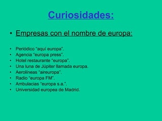 Curiosidades: Empresas con el nombre de europa: Periódico “aquí europa”. Agencia “europa press”.  Hotel restaurante “europa”. Una luna de Júpiter llamada europa. Aerolíneas “aireuropa”.  Radio “europa FM”. Ambulacias “europa s.a.”. Universidad europea de Madrid. 
