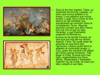 Zeus le dio tres regalos: Talos, un autómata de bronce; Laelaps, un perro que nunca soltaba a su presa; y una jabalina que nunca erraba. Luego Zeus recreó el toro blanco en las estrellas que actualmente se conocen cómo la constelación Tauro. Algunas leyenda cuentan que este mismo toro fue con el que se topó Heracles ,y que finalmente engendró al Minotauro. Europa es de familia Fenicia, se dice que era hija del rey fenicio Agenor, Fénix. Se suele estar de acuerdo en que tenia dos hermanos, Cadmo,quién llevó el alfabeto al continente griego ,y Cílix, quien dio nombre a la región de Cilicia (actual Armenia). Tras llegar a Creta, Europa tuvo tres hijos, engendrados por Zeus: Minos, Radamantis y Sarpedón. Asterión rey de Creta, se casó con ella y adoptó a sus hijos. 