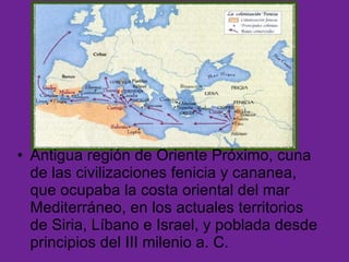 Fenicia: Antigua región de Oriente Próximo, cuna de las civilizaciones fenicia y cananea, que ocupaba la costa oriental del mar Mediterráneo, en los actuales territorios de Siria, Líbano e Israel, y poblada desde principios del III milenio a. C. 