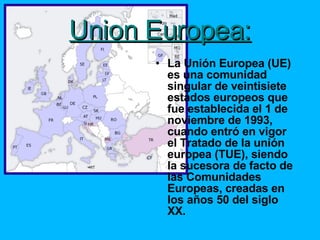 Union Europea: La Unión Europea (UE) es una comunidad singular de veintisiete estados europeos que fue establecida el 1 de noviembre de 1993, cuando entró en vigor el Tratado de la unión europea (TUE), siendo la sucesora de facto de las Comunidades Europeas, creadas en los años 50 del siglo XX. 