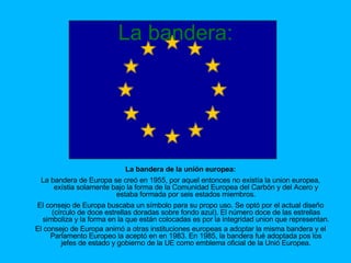 La bandera: La bandera de la unión europea: La bandera de Europa se creó en 1955, por aquel entonces no existía la union europea, exístia solamente bajo la forma de la Comunidad Europea del Carbón y del Acero y estaba formada por seis estados miembros. El consejo de Europa buscaba un símbolo para su propo uso. Se optó por el actual diseño (círculo de doce estrellas doradas sobre fondo azul). El número doce de las estrellas simboliza y la forma en la que están colocadas es por la integridad union que representan. El consejo de Europa animó a otras instituciones europeas a adoptar la misma bandera y el Parlamento Europeo la aceptó en en 1983. En 1985, la bandera fué adoptada pos los jefes de estado y gobierno de la UE como emblema oficial de la Unió Europea. 