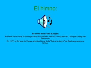 El himno: El himno de la unión europea: El himno de la Unión Europea procede de la Novena sinfonía, compuesta en 1823 por Ludwig van Beethoven. En 1972, el Consejo de Europa adoptó el tema de la "Oda a la alegría" de Beethoven como su hinmo.  