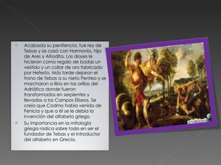 Acabada su penitencia, fue rey de Tebas y se casó con Harmonía, hija de Ares y Afrodita. Los dioses le hicieron como regalo de bodas un vestido y un collar de oro fabricado por Hefesto. Más tarde dejaron el trono de Tebas a su nieto Penteo y se marcharon a Iliria en las orillas del Adriático donde fueron transformados en serpientes y llevados a los Campos Elíseos. Se creía que Cadmo había venido de Fenicia y que a él se le debía la invención del alfabeto griego. Su importancia en la mitología griega radica sobre todo en ser el fundador de Tebas y el introductor del alfabeto en Grecia. 