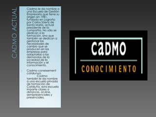 Cadmo le da nombre a una Escuela de Gestión Empresaria que tiene su origen en 1981, fundada en Logroño por Carlos Sáenz de Santa María, actual presidente de la compañía. No sólo se dedican a la formación, sino que también se dedican a gestionar las necesidades de cambio que se producen en las empresas para adaptarlas a las demandas de la sociedad de la información y el conocimiento. Cadmo coneixement catalunya.  Cadmo también le da nombre a una escuela privada de formación de Cataluña, esta escuela imparte clases a distancia, on-line, semipresenciales y presenciales. 