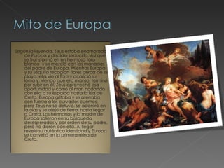 Según la leyenda, Zeus estaba enamorado de Europa y decidió seducirla. Así que se transformó en un hermoso toro blanco  y se mezcló con las manadas del padre de Europa. Mientras Europa y su séquito recogían flores cerca de la playa, ella vio al toro y acarició su lomo y, viendo que era manso, terminó por subir en él. Zeus aprovechó esa oportunidad y corrió al mar, nadando con ella a su espalda hasta la isla de Creta. Europa gritaba y se aferraba con fuerza a los curvados cuernos, pero Zeus no se detuvo, se adentró en la olas y se alejó de tierra, hasta llegar a Creta. Los hermanos y la madre de Europa salieron en su búsqueda desesperados y por orden de su padre, pero no dieron con ella. Al llegar, reveló su auténtica identidad y Europa se convirtió en la primera reina de Creta.  