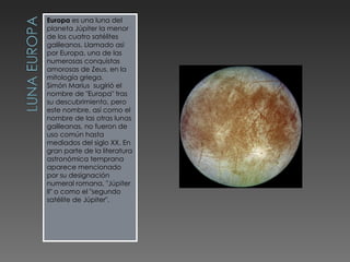 Europa  es una luna del planeta Júpiter la menor de los cuatro satélites galileanos. Llamado así por Europa, una de las numerosas conquistas amorosas de Zeus, en la mitología griega. Simón Marius  sugirió el nombre de "Europa" tras su descubrimiento, pero este nombre, así como el nombre de las otras lunas galileanas, no fueron de uso común hasta mediados del siglo XX. En gran parte de la literatura astronómica temprana aparece mencionado por su designación numeral romana, "Júpiter II" o como el "segundo satélite de Júpiter". 