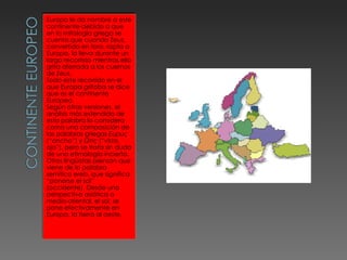 Europa le da nombre a este continente debido a que en la mitología griega se cuenta que cuando Zeus, convertido en toro, rapta a Europa, la lleva durante un largo recorrido mientras ella grita aferrada a los cuernos de Zeus. Todo este recorrido en el que Europa gritaba se dice que es el continente Europeo. Según otras versiones, el análisis más extendido de esta palabra lo considera como una composición de las palabras griegas  Ευρυς  (“ancho”) y  Ωπς  (“vista, ojo”), pero se trata sin duda de una etimología incierta. Otros lingüistas piensan que viene de la palabra semítica  ereb , que significa “ponerse el sol” (occidente). Desde una perspectiva asiática o medio-oriental, el sol, se pone efectivamente en Europa, la tierra al oeste. 