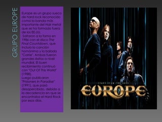 Europe es un grupo sueco de hard rock reconocido como la banda más importante del Hair metal que se ha formado fuera de los EE.UU. Saltaron a la fama en 1986 con el disco  The Final Countdown , que incluía la canción homónima y la balada "Carrie". Ambas fueron grandes éxitos a nivel mundial. El buen recibimiento continuó con "Out Of This World" (1988). Luego publicaron "Prisioners In Paradise" (1991), que pasó desapercibido, debido a la decadencia en que se encontraba el Hard Rock por esos días. 