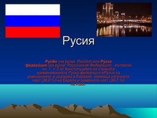 Русия
          Русѝя (на руски: Россѝя) или Ру̀ска
федера̀ция (на руски: Россиѝ йская Федерация) - съгласно
                                          ́
        чл. 1, т. 2 от Конституцията на страната
     наименованията Руска федерация иРусия са
 равнозначни, е държава в Евразия, заемаща източната
   част (38,6 %) на Европа и северната част (30,7 %)
                         на Азия.
 
