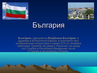 България
  Бълга̀рия, официално Репу̀блика Бълга̀рия, е
  държава в Югоизточна Европа, в източната част
на Балканския полуостров и заема 22% от неговата
 територия. Граничи на север с Румъния; на запад
    със Сърбия и Република Македония; на юг
         с Гърция и на югoизток сТурция.
 