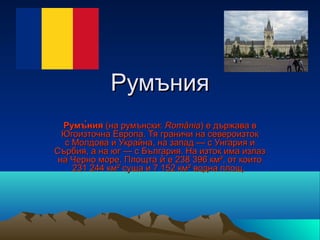 Румъния
  Румъ̀ния (на румънски: România) е държава в
  Югоизточна Европа. Тя граничи на североизток
  с Молдова и Украйна, на запад — с Унгария и
Сърбия, а на юг — с България. На изток има излаз
 на Черно море. Площта ѝ е 238 396 км², от които
    231 244 км² суша и 7 152 км² водна площ.
 