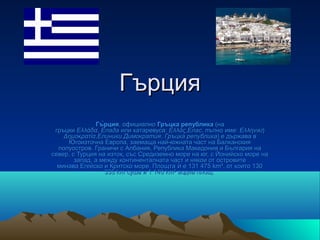 Гърция
               Гъ̀рция, официално Гръцка република (на
 гръцки Ελλάδα, Елада или катаревуса: Ελλάς,Елас, пълно име: Ελληνική
    Δημοκρατία,Елиники Димократия, Гръцка република) е държава в
     Югоизточна Европа, заемаща най-южната част на Балканския
  полуостров. Граничи с Албания, Република Македония и България на
север, с Турция на изток, със Средиземно море на юг, с Йонийско море на
        запад, а между континенталната част и някои от островите
  минава Егейско и Критско море. Площта ѝ е 131 475 km², от които 130
                  335 km суша и 1 140 km² водна площ.
 