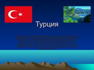 Турция
Ту̀рция, официално Репу̀блика Ту̀рция (на турски: Türkiye Cumhuriyeti),
е държава, чиято територия е почти изцяло разположена в Азия (97%), а
 останалите 3% — на Балканския полуостров в Югоизточна Европа, но
   повече от 20% от населението ѝ живее на Балканския полуостров.
   Граничи на изток с Грузия, Армения, Азербайджан и Иран; на юг —
с Ирак и Сирия; на запад — с Егейско море и островите в него, Гърция и
 България. До 1922 г. територията на днешната държава е в центъра на
                         Османската империя.
 