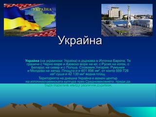 Украйна
Украйна (на украински: Україна) е държава в Източна Европа. Тя
 граничи с Черно море и Азовско море на юг, с Русия на изток, с
    Беларус на север и с Полша, Словакия,Унгария, Румъния
  и Молдова на запад. Площта ѝ е 601 856 км², от които 559 726
               км² суша и 42 130 км² водна площ.
        Територията на днешна Украйна е важен център
на източнославянската култура през Средновековието, преди да
            бъде поделена между различни държави.
 