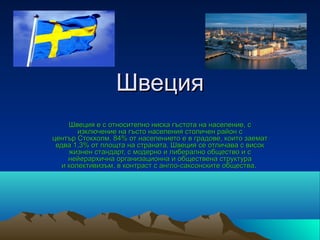 Швеция
     Швеция е с относително ниска гъстота на население, с
        изключение на гъсто населения столичен район с
център Стокхолм. 84% от населението е в градове, които заемат
 едва 1,3% от площта на страната. Швеция се отличава с висок
     жизнен стандарт, с модерно и либерално общество и с
     нейерархична организационна и обществена структура
   и колективизъм, в контраст с англо-саксонските общества.
 