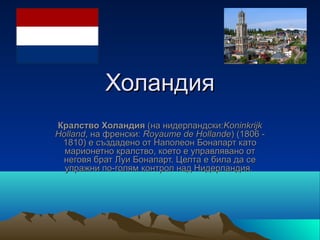 Холандия
Кралство Холандия (на нидерландски:Koninkrijk
Holland, на френски: Royaume de Hollande) (1806 -
 1810) е създадено от Наполеон Бонапарт като
  марионетно кралство, което е управлявано от
 неговя брат Луи Бонапарт. Целта е била да се
  упражни по-голям контрол над Нидерландия.
 