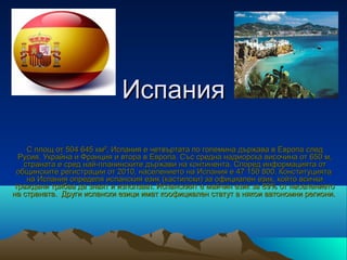 Испания

    С площ от 504 645 км², Испания е четвъртата по големина държава в Европа след
  Русия, Украйна и Франция и втора в Европа. Със средна надморска височина от 650 м,
   страната е сред най-планинските държави на континента. Според информацията от
 общинските регистрации от 2010, населението на Испания е 47 150 800. Конституцията
    на Испания определя испанския език (кастилски) за официален език, който всички
 граждани трябва да знаят и използват. Испанският е майчин език за 89% от населението
на страната. Други испански езици имат коофициален статут в някои автономни региони.
 