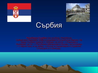 Сърбия
         Република Сърбия (на сръбски: Република
Србија или Republika Srbija) е държава в Югоизточна Европа. На
    север Сърбия граничи с Унгария, на изток - с Румъния и
България, на юг - с Република Македония и Косово, на югозапад
– с Черна гора, а на запад - с Босна и Херцеговина и Хърватия.
                    Столицата ѝ е Белград.
 