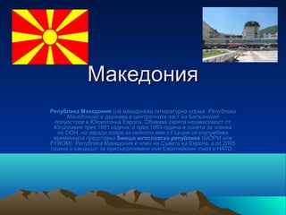 Македония
Република Македония (на македонска литературна норма: Република
      Македонија) е държава в централната част на Балканския
  полуостров в Югоизточна Европа. Обявява своята независимост от
 Югославия през 1991 година, а през 1993 година е приета за членка
   на ООН, но заради спора за нейното име с Гърция се употребява
 временната представка Бивша югославска република (БЮРМ или
FYROM). Република Македония е член на Съвета на Европа, а от 2005
година е кандидат за присъединяване към Европейския съюз и НАТО.
 