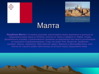 Малта
 Република Малта е островна държава, разположена върху архипелаг в центъра на
   Средиземно море южно от Италия, източно от Тунис и северно от Либия. Първи
финикийците откриват стратегическото значение на архипелага при своята колонизация
     на западното Средиземноморие. След тях идват Рим, Византия, Арабският
  халифат, Арагон, норманите, Малтийският орден, Франция и Великобритания, като
      всички са търсели добри пристанища за контрол върху Средиземно море.
 
