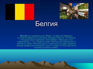 Белгия
    Белгия (на нидерландски België, на френски Belgique,
 на немски Belgien) е държава в Западна Европа. Тя граничи
    с Нидерландия,Германия, Люксембург и Франция, а на
 северозапад — със Северно море. Белгия има население от
повече от десет милиона души и територия от едва тридесет
хиляди квадратни километра, което я прави 17-тата най-гъсто
                  населена страна в света.
 
