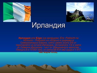 Ирландия
  Ирландия или Ейре (на ирландски: Éire ;Poblacht na
      hÉireann - Поблахт нъ х'Ейрън) е държава в 
    Северозападна Европа, която заема около 5/6 от 
територията на остров Ирландия. Останалата 1/6 е заета 
 от Северна Ирландия - част от Обединеното кралство. 
Площта ѝ е 70 831 км2, от които 69 414 км2 суша и 1 417 
                   км2 водна площ. 
 