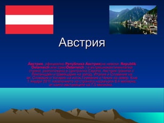 Австрия
А̀встрия, официално Репу̀блика А̀встрия(на немски: Republik
   Österreich или самоÖsterreich ) е вътрешноконтинентална 
 страна, разположена в Централна Европа. Австрия граничи с  
   Лихтенщайн и Швейцария на запад, Италия и Словения на 
юг, Словакия и Унгария на изток,Германия и Чехия на север. Към 
1 януари 2011 населението на страната надхвърля 8,4 милиона, 
             от които австрийците са 7,5 милиона.  
 