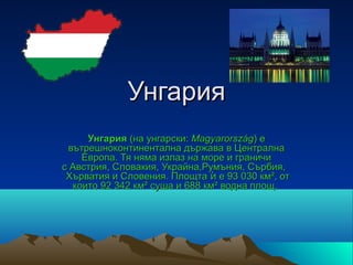 Унгария
     Унгария (на унгарски: Magyarország) е 
 вътрешноконтинентална държава в Централна 
    Европа. Тя няма излаз на море и граничи 
с Австрия, Словакия, Украйна,Румъния, Сърбия,   
 Хърватия и Словения. Площта ѝ е 93 030 км², от 
  които 92 342 км² суша и 688 км² водна площ. 
 