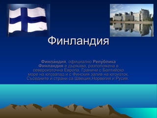 Финландия
      Финла̀ндия, официално Репу̀блика
     Финла̀ндия е държава, разположена в 
  североизточна Европа. Граничи с Балтийско 
море на югозапад и с Финския залив на югоизток. 
Съседните ѝ страни са Швеция,Норвегия и Русия. 
 