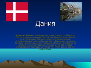 Дания
Кралство Дания е скандинавска страна. Намира се в Северна 
Европа и граничи по вода с Балтийско и Северно море. Състои 
     се от полуостров Ютланд и много островчета, датски 
отвъдморски територии са Гренландия и Фарьорските острови. 
Дания се намира на север от Германия и Полша, на югозапад от 
    Швеция и на юг от Норвегия. Площта ѝ е 43 098 км² (без 
 отвъдморските територии), от които 42 409 км² суша и 689 км² 
                        водна площ. 
 