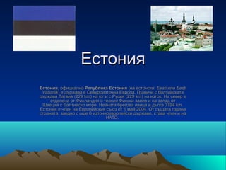 Естония
Естония, официално Република Естония (на естонски: Eesti или Eesti
 Vabariik) е държава в Североизточна Европа. Граничи с балтийската 
държава Латвия (229 km) на юг и с Русия (229 km) на изток. На север е 
     отделена от Финландия с тесния Фински залив и на запад от 
 Швеция с Балтийско море. Нейната брегова ивица е дълга 3794 km. 
Естония е член на Европейския съюз от 1 май 2004. От същата година 
страната, заедно с още 6 източноевропейски държави, става член и на 
                               НАТО. 
 