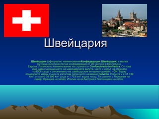 Швейцария
    Швейцария (официално наименованиеКонфедерация Швейцария) е малка 
    Швейцария (официално наименованиеКонфедерация Швейцария) е малка 
          вътрешноконтинентална конфедерация от 26 кантона в Централна  
  Европа. Латинското наименование на страната е Confoederatio Helvetica. От това 
  Европа. Латинското наименование на страната е Confoederatio Helvetica. От това 
     име идва съкращението на швейцарската валута, както и кодът на страната 
     по ISO (също и означението на швейцарския интернет-домейн) - CH. Върху 
     по ISO (също и означението на швейцарския интернет-домейн) - CH. Върху 
пощенските марки също се използва латинското название Helvetia. Площта ѝ е 41 749 
пощенските марки също се използва латинското название Helvetia. Площта ѝ
   km², от които 39 996 km² суша и 1 753 km² водна площ. Тя граничи с Германия на 
       север, Франция на запад, Италия на юг,Австрия и Лихтенщайн на изток. 
 