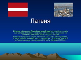 Латвия
Латвия, официално Латвийска република(на латвийски: Latvija
 или Latvijas Republika) е държава в Североизточна Европа. Тя 
           граничи с Балтийско море и е една от трите
балтийски държави, заедно с Естония (343 km) и Литва (588 km), 
с които граничи на север и на юг съответно. Съседите ѝ на изток 
  са Русия (дължина на границата 276 km) и Беларус (141 km). 
 