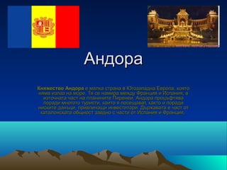Андора
Княжество Андора е малка страна в Югозападна Европа, която 
няма излаз на море. Тя се намира между Франция и Испания, в 
  източната част на планините Пиренеи. Андора процъфтява 
  поради многото туристи, които я посещават, както и поради 
ниските данъци, привличащи инвеститори. Държавата е част от 
 каталонската общност заедно с части от Испания и Франция. 
 