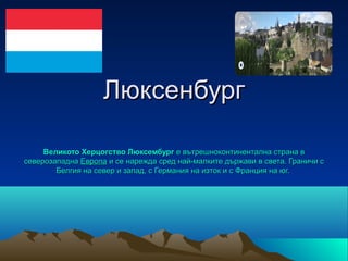 Люксенбург

     Великото Херцогство Люксембург е вътрешноконтинентална страна в 
северозападна Европа и се нарежда сред най-малките държави в света. Граничи с 
        Белгия на север и запад, с Германия на изток и с Франция на юг. 
 