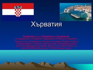 Хърватия
        Хърватия (също Хърватска и Хърватско, 
на хърватски: Hrvatska) е държава в Югоизточна Европа.
Граничи със Словения и Унгария на север,Сърбия, Босна 
  и Херцеговина и Черна гора на изток. На югозапад има 
 излаз на Адриатическо море. Площта ѝ е 56 613 km2, от 
      които 56 500 km2 суша и 113 km2 водна площ.
 