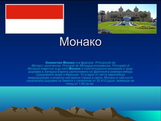 Монако
            Княжество Монако (на френски: Principauté de
   Monaco; окситански: Principat de Mónegue;италиански: Principato di
 Monaco) известно още като Монако е конституционна монархия и град-
 държава в Западна Европа разположено на френската ривиера между 
      Средиземно море и Франция. То е едно от петте европейски 
 микродържави и втората най-малка страна в света. Монако е най-гъсто 
населената държава на Земята с население от 32 410 души, живеещи на 
                          площ от 1,95 кв.км. 
 