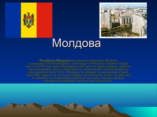 Молдова
          Република Молдова (на румънски:Republica Moldova) 
  е държава в Източна Европа, граничеща с Румъния и Украйна. Преди 
част от СССР под името Молдавска ССР, днес тя заема района, известен 
  като Бесарабия, както и територии по източния бряг на река Днестър, 
  присъединени през 1940 г. Молдова се обявява за независима страна 
 през 1991 година, но по същото време най-източната  ѝ част на свой ред 
     се обявява за независима република под името Приднестровска 
             молдовска република, която остава непризната. 
 