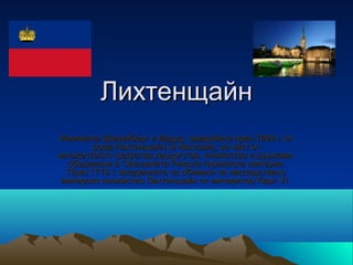 Лихтенщайн
Именията Шеленберг и Вадуц, придобити през 1699 г. от 
        рода Лихтенщайн (в Австрия), са част от 
множеството графства,херцогства, княжества и държави, 
  обединени в Свещената Римска германска империя. 
  През 1719 г. владенията са обявени за наследствено 
имперско княжество Лихтенщайн от император Карл VI. 
 
