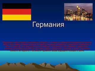 Германия

Германия е най-голямата икономика в Европа и е една от водещите икономически сили в
 света, като заема четвърто място по брутен вътрешен продукт в номинално изражение и
   пето по паритет на покупателната способност. Страната е най-големият износител и
  вторият по големина вносител на стоки в света, жизненият стандарт е висок. В редица
        области на науката и техниката Германия заема водещата позиция в света.
 