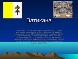 Ватикана
   : Stato della Città del Vaticano[ˈна латински:Status Civitatis
   Vaticanæ) е най-малката  в света. Площта ѝ е 0,44 км2, а 
населението – около 824 ж. . Разположена е на хълма Ватикан 
     (Монте Ватикано), в западната част на Рим и е изцяло 
   заобиколена от столицата на Италия- Рим. Ватиканът е 
седалището на главата на римокатолическата църква - папата.
 Името на държавата членува със спазване на правилата за 
                        пълен и кратък член.
 