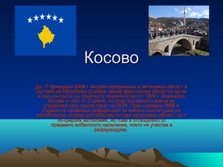 Косово
До 17 февруари 2008 г. Косово юридически е автономна област в 
състава на Република Сърбия, макар фактически областта да не 
 е под контрола на сръбското правителство от 1999 г. Формално 
      Косово е част от Сърбия, но след Косовската война се 
    управлява като протекторат на ООН. През ноември 2006 в 
   Сърбия се провежда референдум за новата конституция на 
републиката, според коятоКосово остава автономна област, но с 
         по-широка автономия, но това е отхвърлено от 
       предимно албанското население, което не участва в 
                         референдума. 
 