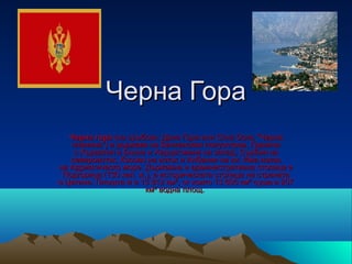 Черна Гора
   Черна гора (на сръбски: Црна Гора или Crna Gora, "Черна 
   планина") е държава на Балканския полуостров. Граничи 
    с Хърватия и Босна и Херцеговина на запад, Сърбия на 
   североизток, Косово на изток и Албания на юг. Има излаз 
на Адриатическо море. Държавна и административна столица е 
 Подгорица (130 хил. ж.), а историческата столица на страната 
е Цетине. Площта ѝ е 13 812 км², от които 13 605 км² суша и 207 
                       км² водна площ. 
 