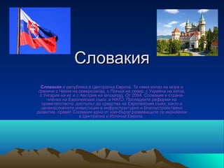 Словакия
  Словакия е република в Централна Европа. Тя няма излаз на море и 
 граничи с Чехия на северозапад, с Полша на север, с Украйна на изток, 
  с Унгария на юг и с Австрия на югозапад. От 2004, Словакия е страна-
     членка на Европейския съюз, и НАТО. Последните реформи на 
   правителството, достъпът до средства на Европейския съюз, както и 
   целенасочените инвестиции в инфраструктурно и благоустройствено 
развитие, правят Словакия една от най-бързо развиващите се икономики 
                     в Централна и Източна Европа. 
 