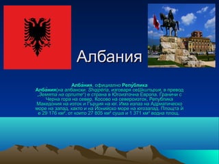 Албания
                Алба̀ния, официално Репу̀блика
Алба̀ния(на албански: Shqipëria, изговаря сеШкипърия, в превод 
 „Земята на орлите“) е страна в Югоизточна Европа. Граничи с 
    Черна гора на север, Косово на североизток, Република 
Македония на изток и Гърция на юг. Има излаз на Адриатическо 
море на запад, както и на Йонийско море на югозапад. Площта ѝ 
 е 29 176 км², от които 27 805 км² суша и 1 371 км² водна площ. 
 